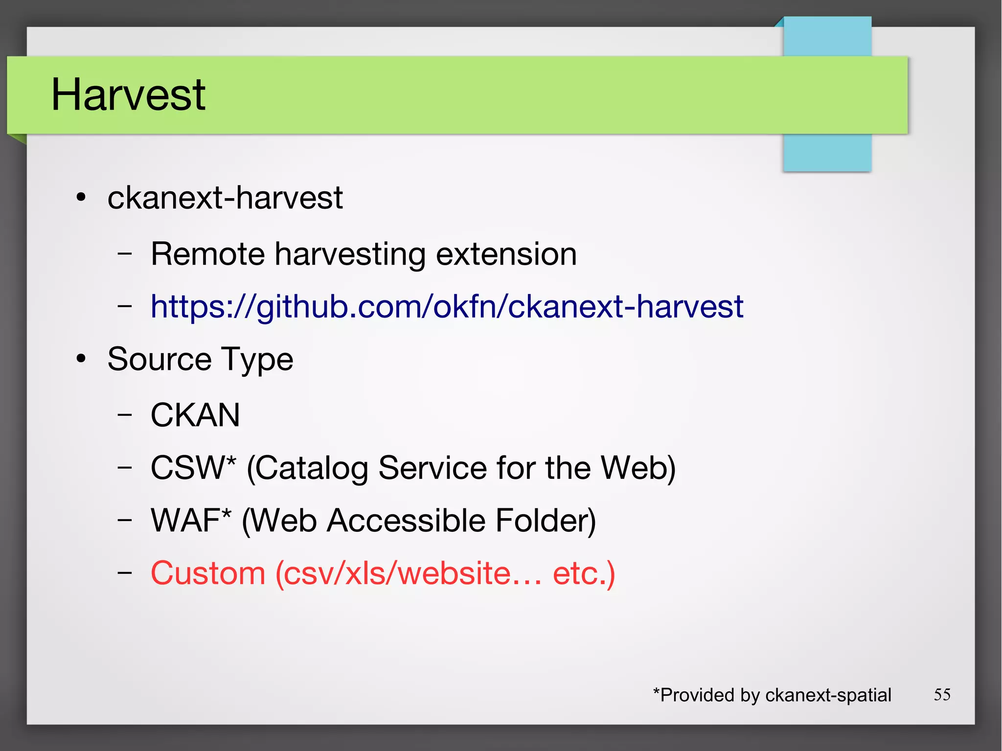 55
Harvest
●
ckanext-harvest
– Remote harvesting extension
– https://github.com/okfn/ckanext-harvest
●
Source Type
– CKAN
– CSW* (Catalog Service for the Web)
– WAF* (Web Accessible Folder)
– Custom (csv/xls/website… etc.)
*Provided by ckanext-spatial
 