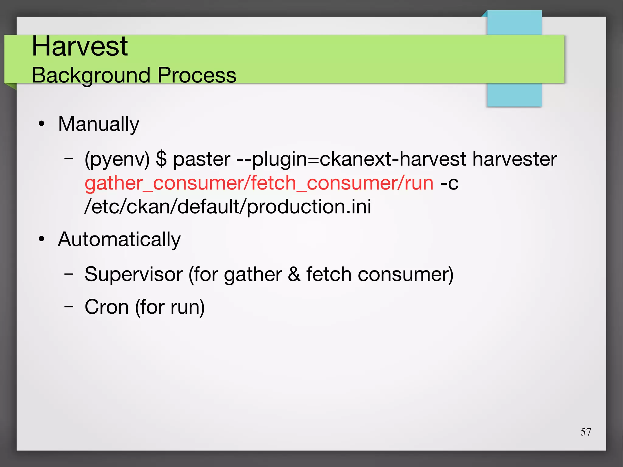 57
Harvest
Background Process
●
Manually
– (pyenv) $ paster --plugin=ckanext-harvest harvester
gather_consumer/fetch_consumer/run -c
/etc/ckan/default/production.ini
●
Automatically
– Supervisor (for gather & fetch consumer)
– Cron (for run)
 