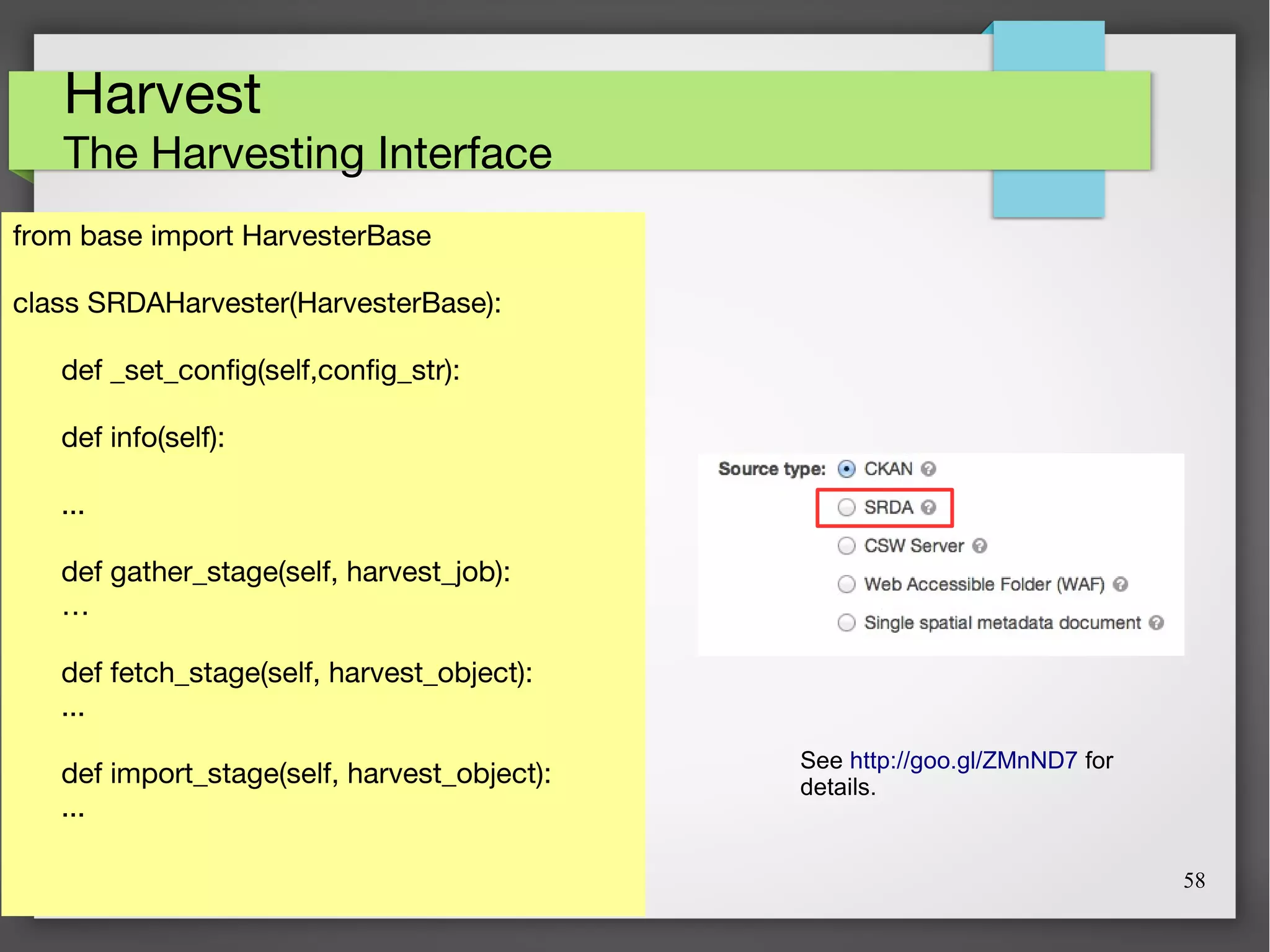 58
Harvest
The Harvesting Interface
from base import HarvesterBase
class SRDAHarvester(HarvesterBase):
def _set_config(self,config_str):
def info(self):
...
def gather_stage(self, harvest_job):
…
def fetch_stage(self, harvest_object):
...
def import_stage(self, harvest_object):
...
See http://goo.gl/ZMnND7 for
details.
 