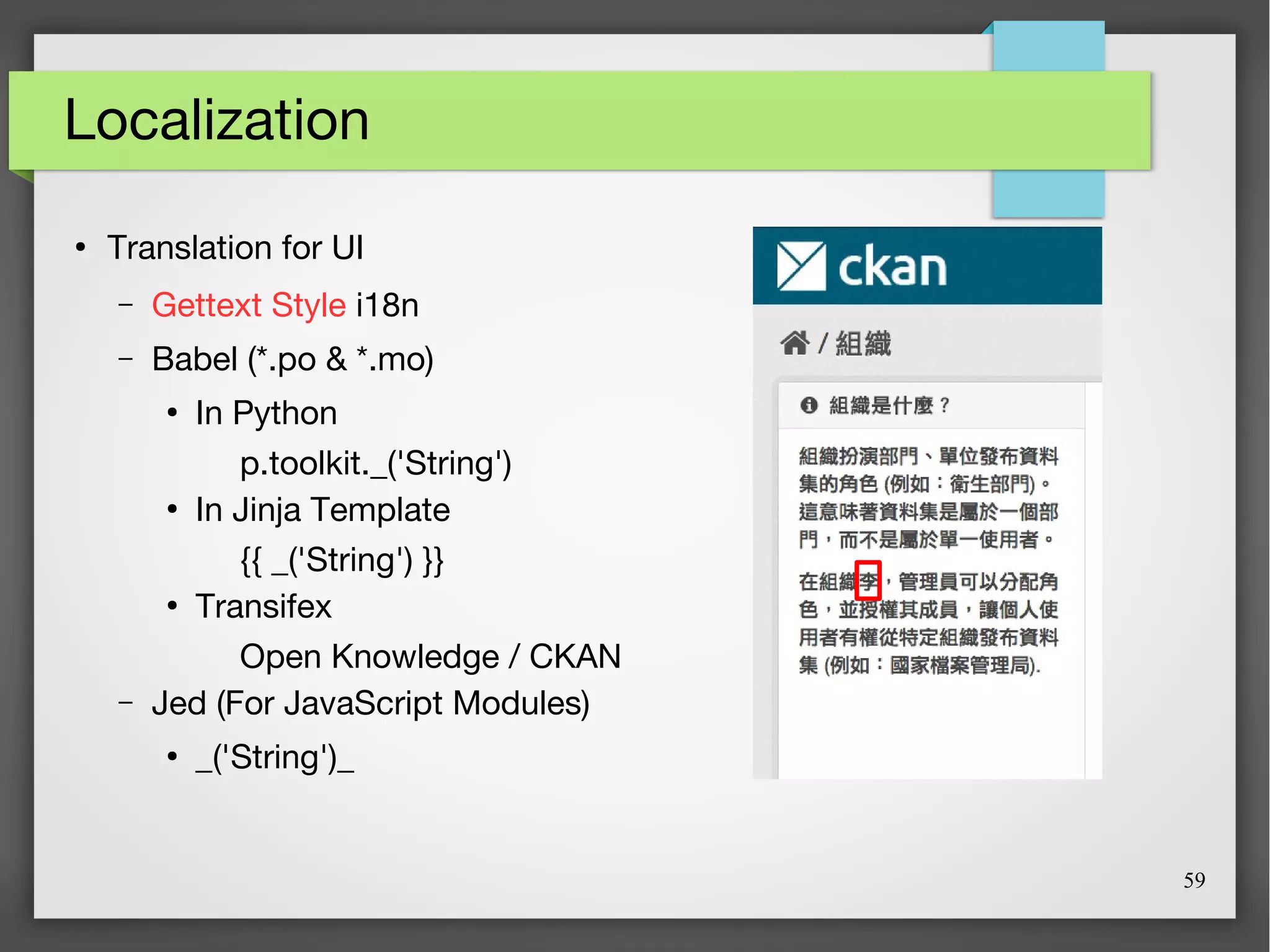 59
Localization
●
Translation for UI
– Gettext Style i18n
– Babel (*.po & *.mo)
●
In Python
p.toolkit._('String')
●
In Jinja Template
{{ _('String') }}
●
Transifex
Open Knowledge / CKAN
– Jed (For JavaScript Modules)
●
_('String')_
 