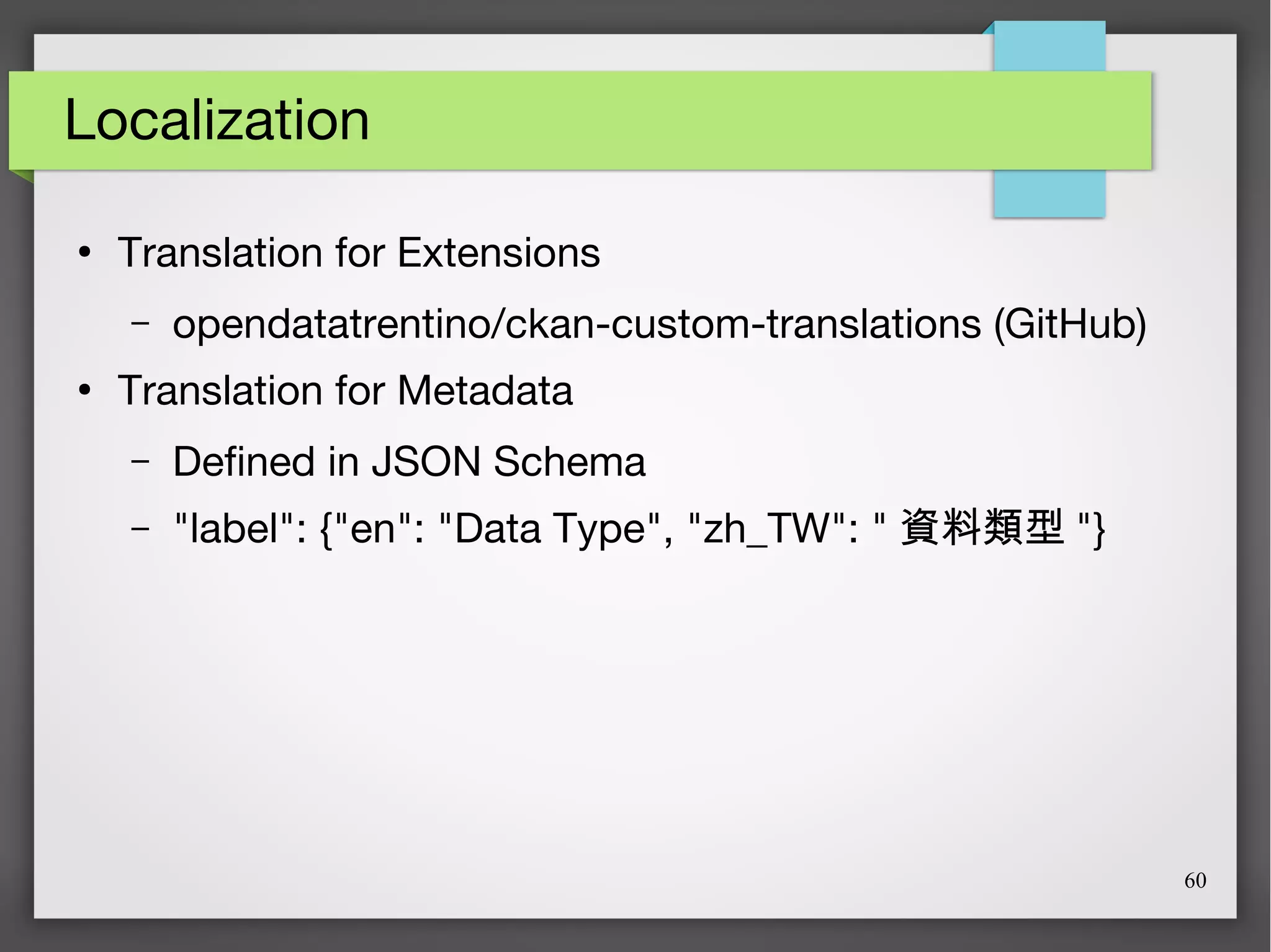 60
Localization
●
Translation for Extensions
– opendatatrentino/ckan-custom-translations (GitHub)
●
Translation for Metadata
– Defined in JSON Schema
– "label": {"en": "Data Type", "zh_TW": " 資料類型 "}
 