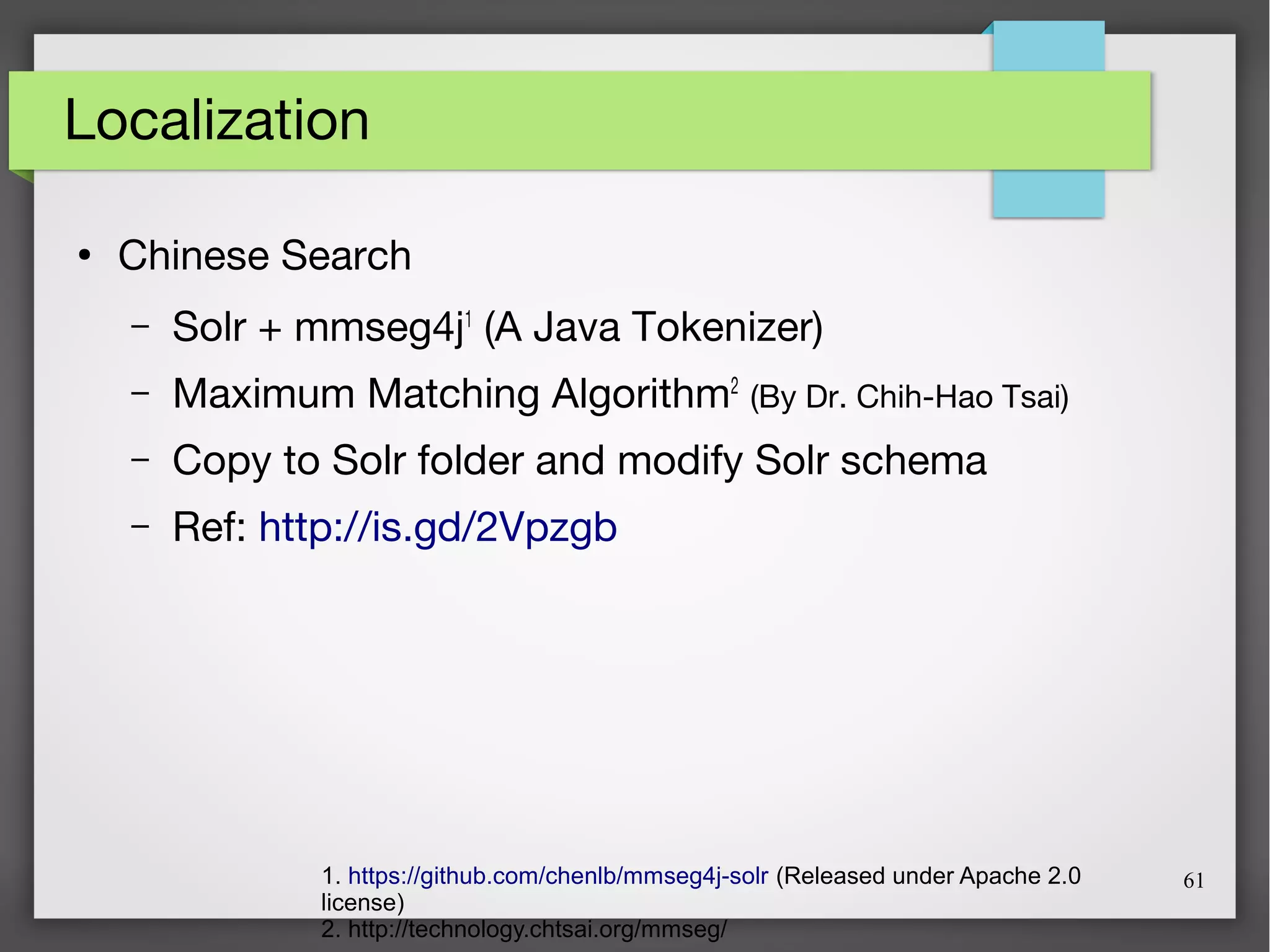 61
Localization
●
Chinese Search
– Solr + mmseg4j1
(A Java Tokenizer)
– Maximum Matching Algorithm2
(By Dr. Chih-Hao Tsai)
– Copy to Solr folder and modify Solr schema
– Ref: http://is.gd/2Vpzgb
1. https://github.com/chenlb/mmseg4j-solr (Released under Apache 2.0
license)
2. http://technology.chtsai.org/mmseg/
 