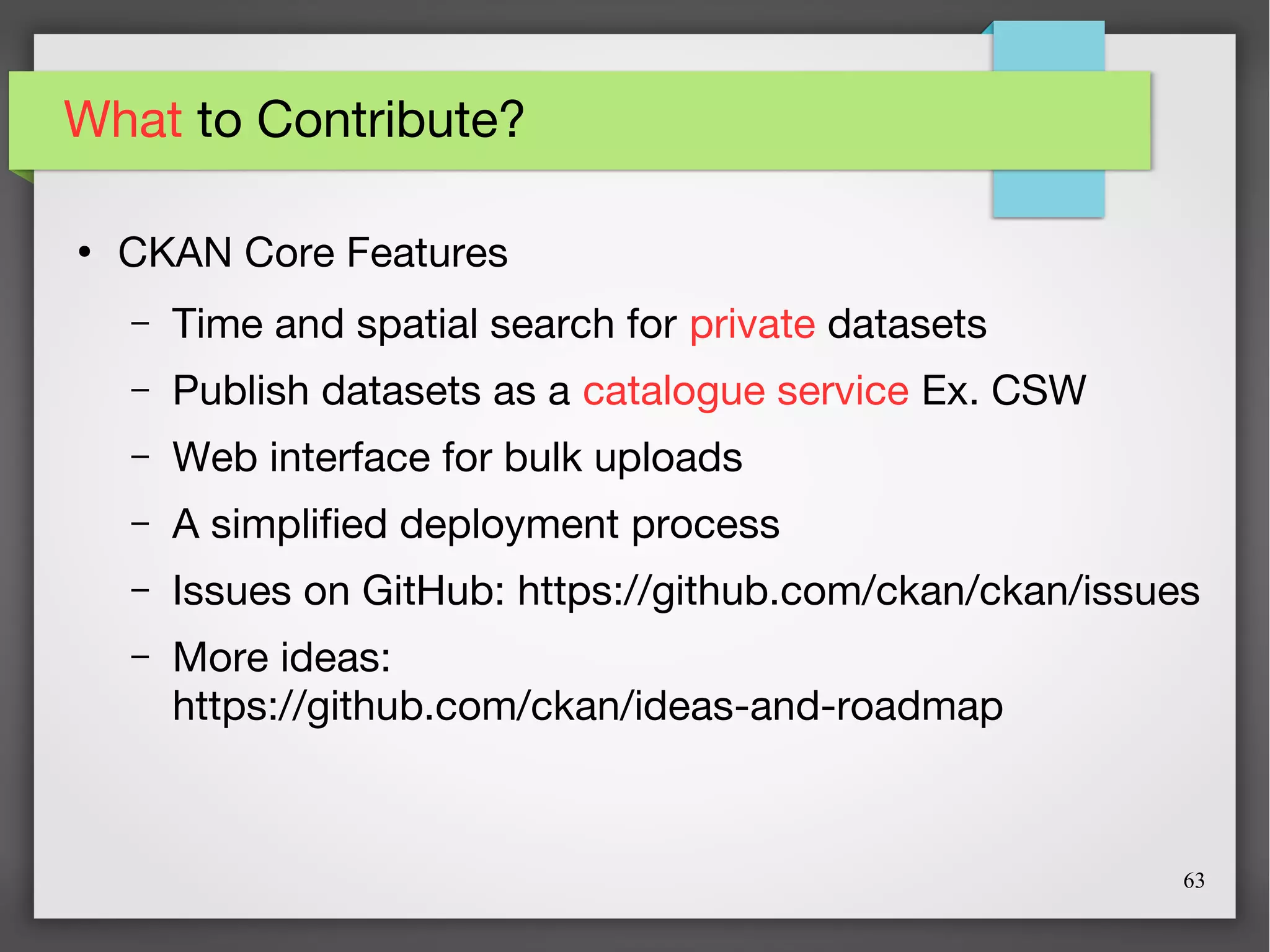 63
What to Contribute?
●
CKAN Core Features
– Time and spatial search for private datasets
– Publish datasets as a catalogue service Ex. CSW
– Web interface for bulk uploads
– A simplified deployment process
– Issues on GitHub: https://github.com/ckan/ckan/issues
– More ideas:
https://github.com/ckan/ideas-and-roadmap
 