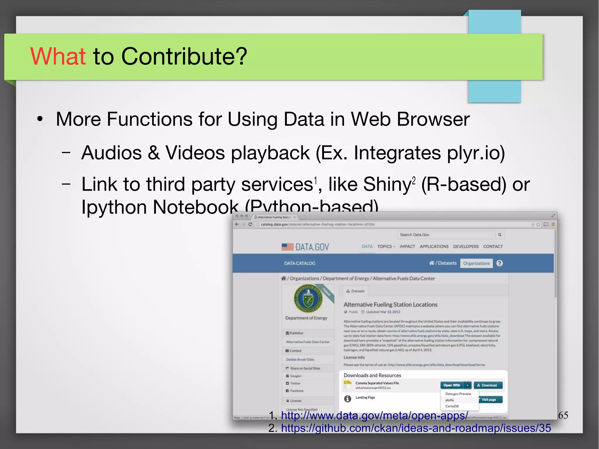 65
What to Contribute?
●
More Functions for Using Data in Web Browser
– Audios & Videos playback (Ex. Integrates plyr.io)
– Link to third party services1
, like Shiny2
(R-based) or
Ipython Notebook (Python-based)
1. http://www.data.gov/meta/open-apps/
2. https://github.com/ckan/ideas-and-roadmap/issues/35
 
