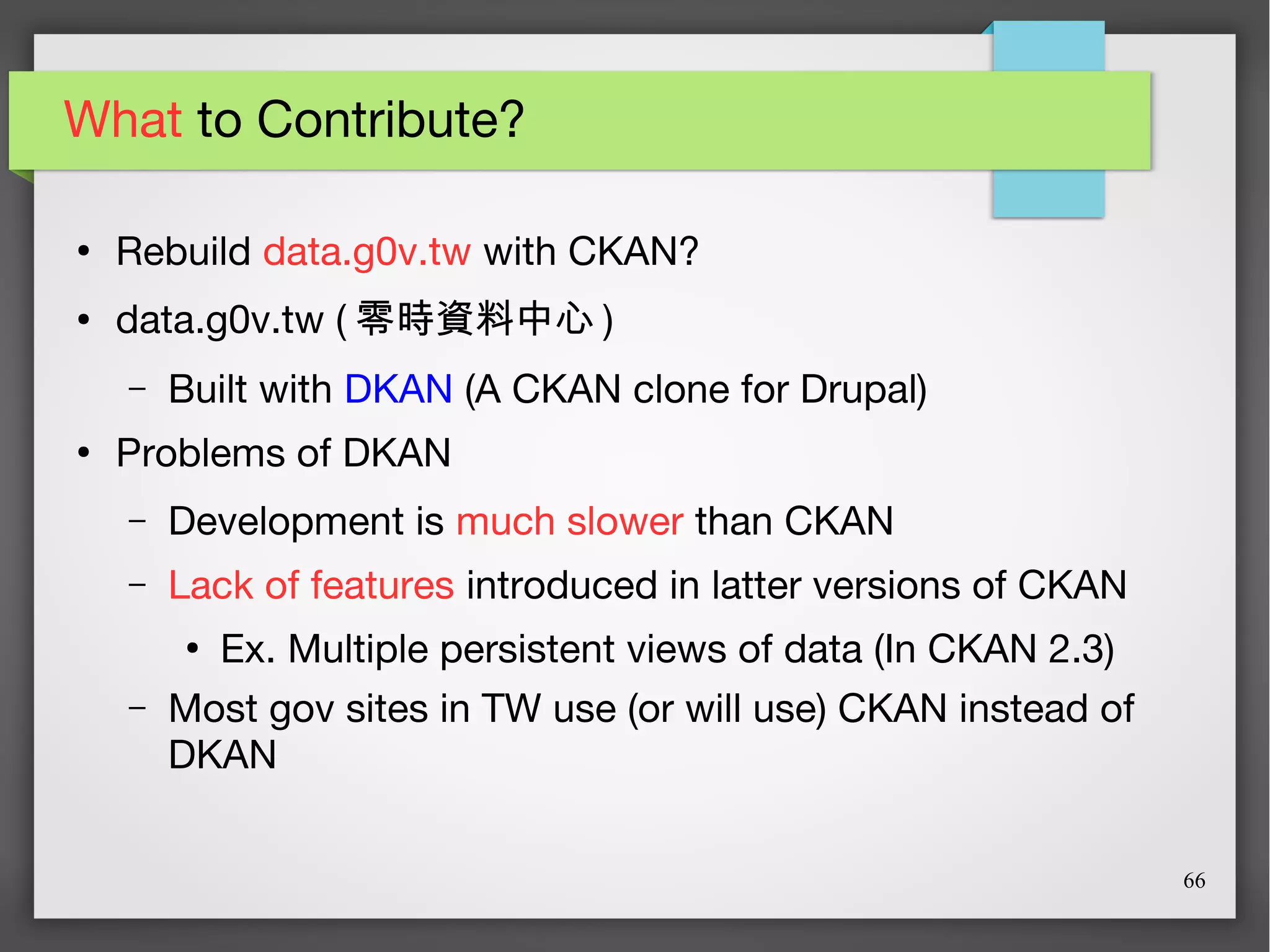 66
What to Contribute?
●
Rebuild data.g0v.tw with CKAN?
● data.g0v.tw ( 零時資料中心 )
– Built with DKAN (A CKAN clone for Drupal)
●
Problems of DKAN
– Development is much slower than CKAN
– Lack of features introduced in latter versions of CKAN
●
Ex. Multiple persistent views of data (In CKAN 2.3)
– Most gov sites in TW use (or will use) CKAN instead of
DKAN
 