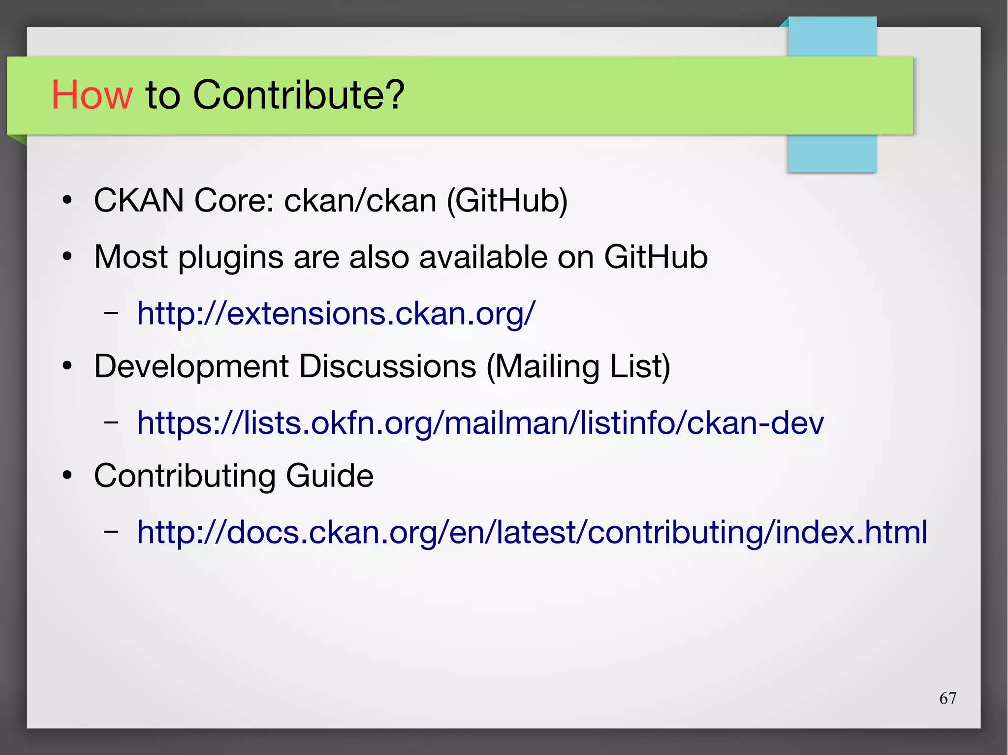 67
How to Contribute?
●
CKAN Core: ckan/ckan (GitHub)
●
Most plugins are also available on GitHub
– http://extensions.ckan.org/
●
Development Discussions (Mailing List)
– https://lists.okfn.org/mailman/listinfo/ckan-dev
●
Contributing Guide
– http://docs.ckan.org/en/latest/contributing/index.html
 