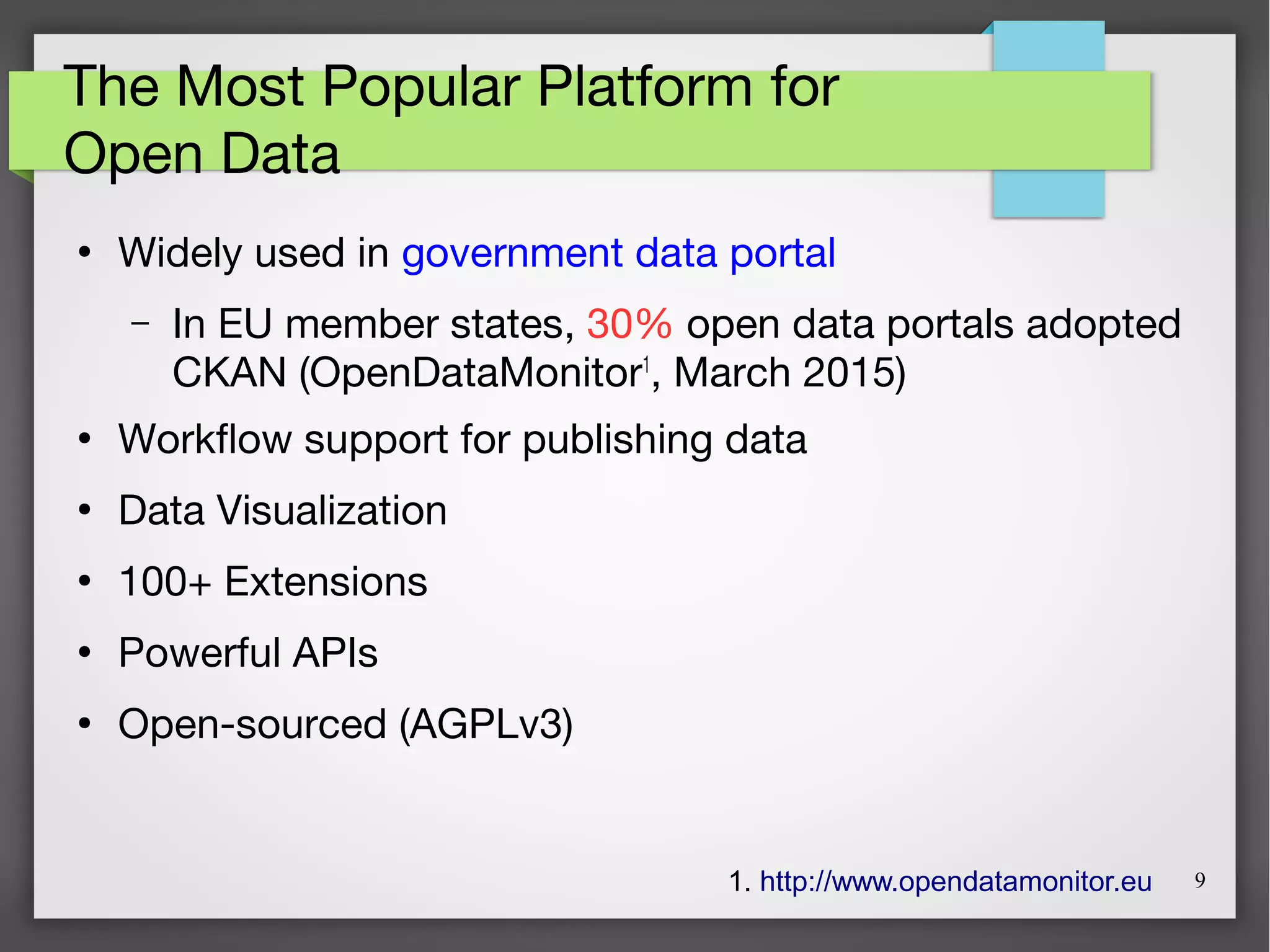 9
The Most Popular Platform for
Open Data
●
Widely used in government data portal
– In EU member states, 30% open data portals adopted
CKAN (OpenDataMonitor1
, March 2015)
●
Workflow support for publishing data
●
Data Visualization
●
100+ Extensions
●
Powerful APIs
●
Open-sourced (AGPLv3)
1. http://www.opendatamonitor.eu
 