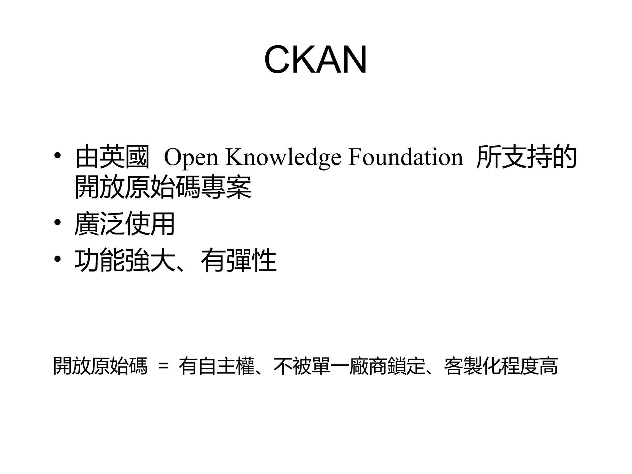 CKAN

• 由英國 Open Knowledge Foundation 所支持的
  開放原始碼專案
• 廣泛使用
• 功能強大、有彈性



開放原始碼 = 有自主權、不被單一廠商鎖定、客製化程度高
 
