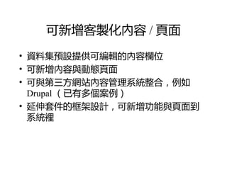 可新增客製化內容 / 頁面
• 資料集預設提供可編輯的內容欄位
• 可新增內容與動態頁面
• 可與第三方網站內容管理系統整合，例如
  Drupal （已有多個案例）
• 延伸套件的框架設計，可新增功能與頁面到
  系統裡
 