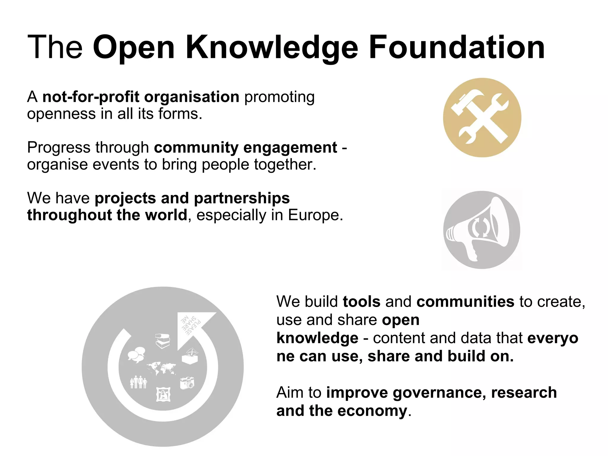 A  not-for-profit organisation  promoting openness in all its forms. Progress through  community engagement  - organise events to bring people together. We have  projects and partnerships throughout the world , especially in Europe. The  Open Knowledge Foundation We build  tools  and  communities  to create, use and share  open knowledge  - content and data   that  everyone can use, share and build on. Aim to  improve governance, research and the economy . 