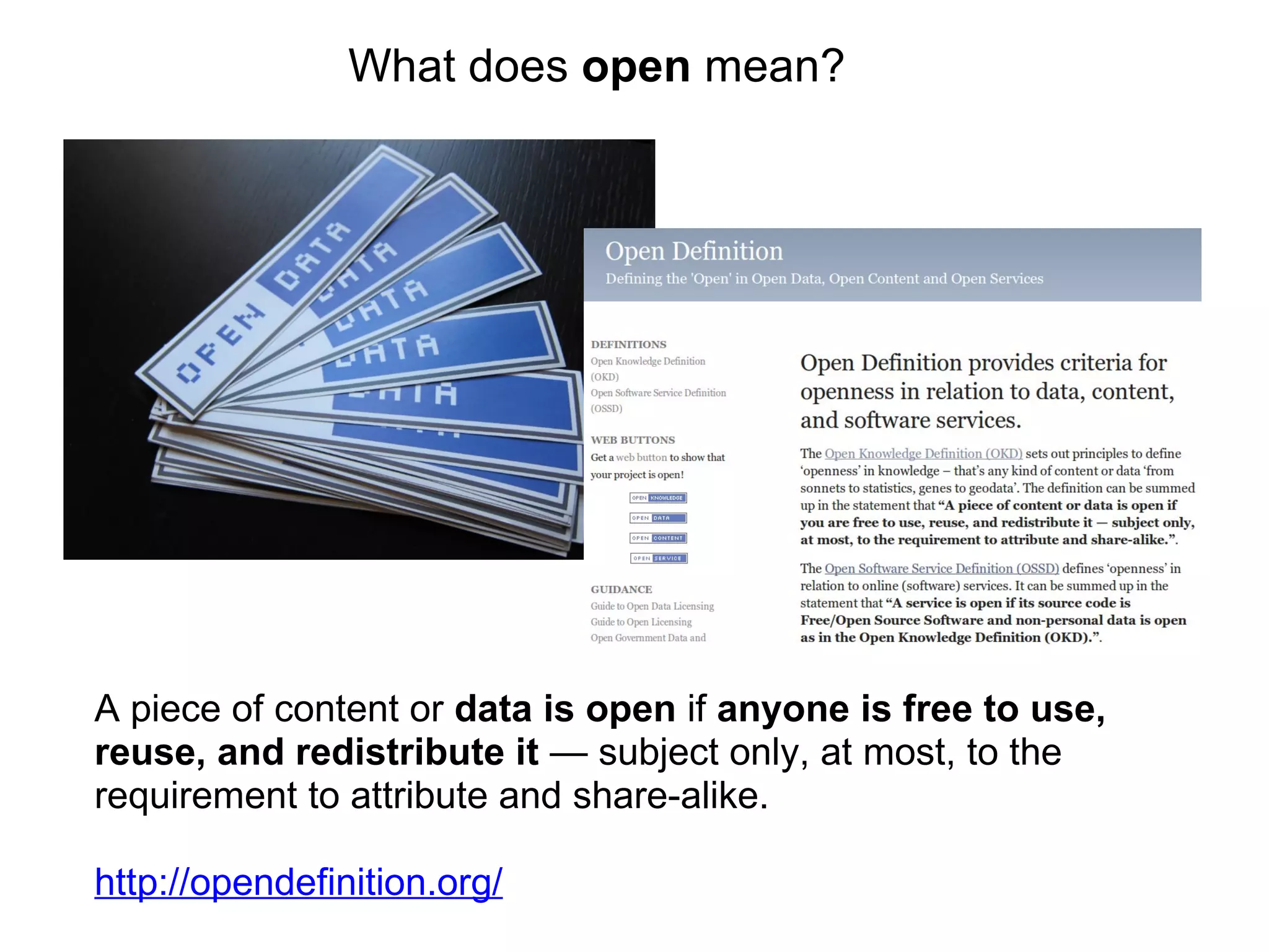 A piece of content or  data is open  if  anyone is free to use, reuse, and redistribute it  — subject only, at most, to the requirement to attribute and share-alike. http://opendefinition.org/ What does  open  mean? 