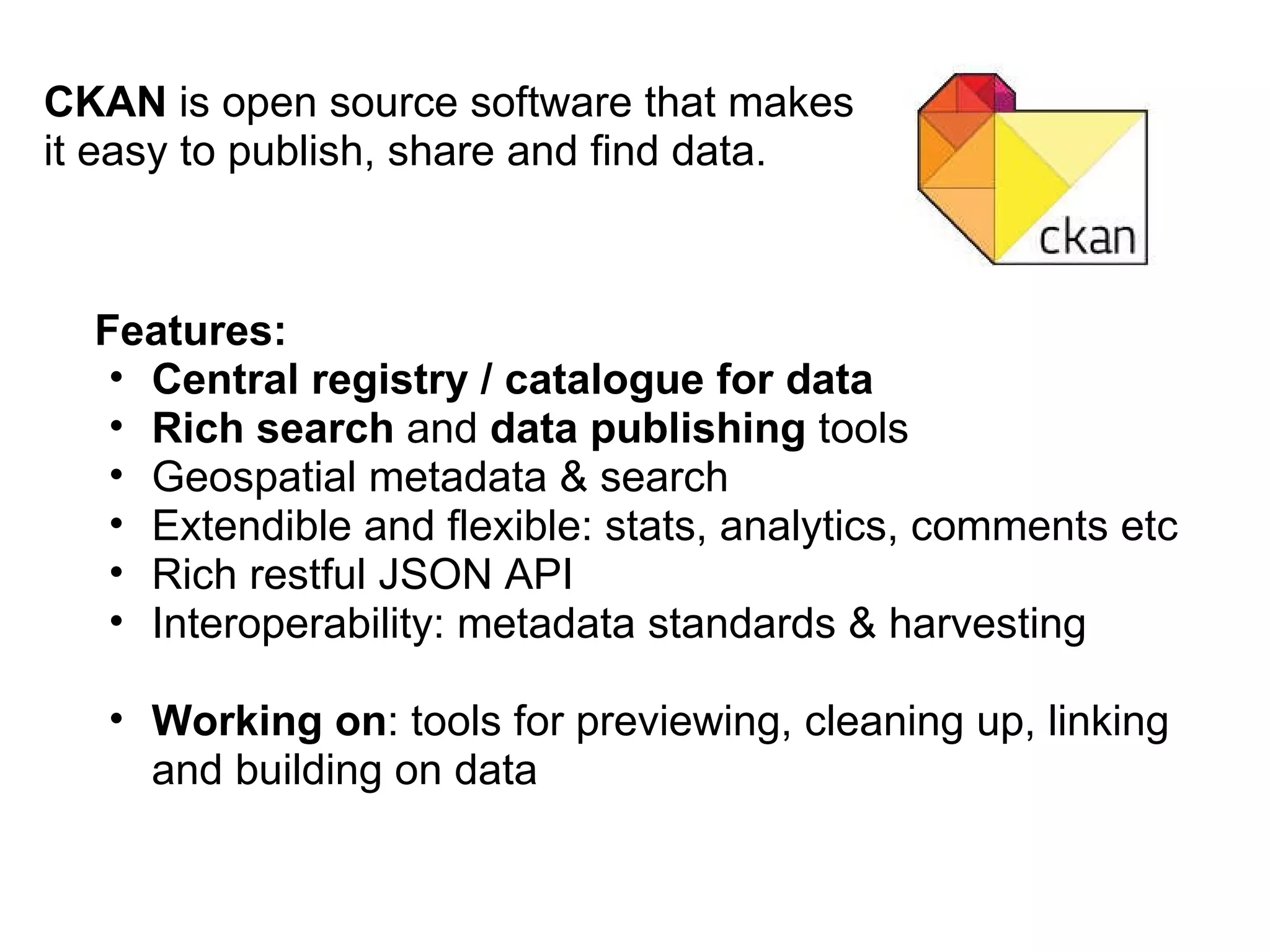 CKAN  is open source software that makes it easy to publish, share and find data. Features: Central registry / catalogue for data Rich search  and  data publishing  tools Geospatial metadata & search Extendible and flexible: stats, analytics, comments etc Rich restful JSON API Interoperability: metadata standards & harvesting Working on : tools for previewing, cleaning up, linking and building on data 