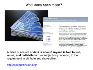 A piece of content or  data is open  if  anyone is free to use, reuse, and redistribute it  — subject only, at most, to the requirement to attribute and share-alike. http://opendefinition.org/ What does  open  mean? 