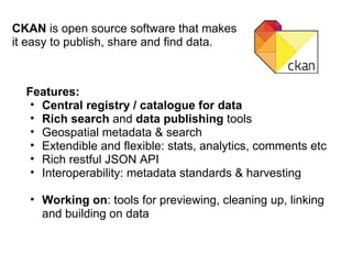 CKAN  is open source software that makes it easy to publish, share and find data. Features: Central registry / catalogue for data Rich search  and  data publishing  tools Geospatial metadata & search Extendible and flexible: stats, analytics, comments etc Rich restful JSON API Interoperability: metadata standards & harvesting Working on : tools for previewing, cleaning up, linking and building on data 