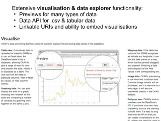 Extensive visualisation & data explorer functionality:
 • Previews for many types of data
 • Data API for .csv & tabular data
 • Linkable URIs and ability to embed visualisations
 