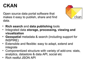 CKAN
Open source data portal software that
makes it easy to publish, share and find
data.
• Rich search and data publishing tools
• Integrated data storage, processing, viewing and
  visualization
• Geospatial metadata & search (including support for
  INSPIRE)
• Extensible and flexible: easy to adapt, extend and
  integrate
• Componentized structure with variety of add-ons: stats,
  analytics, datastore & data API, social etc
• Rich restful JSON API
 