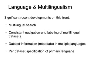 Language & Multilingualism
Significant recent developments on this front.

• Multilingual search

• Consistant navigation and labeling of multilingual
  datasets

• Dataset information (metadata) in multiple languages

• Per dataset specification of primary language
 