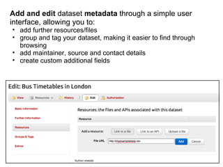 Add and edit dataset metadata through a simple user
interface, allowing you to:
• add further resources/files
• group and tag your dataset, making it easier to find through
  browsing
• add maintainer, source and contact details
• create custom additional fields
 
