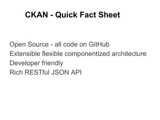 CKAN - Quick Fact Sheet

Open Source - all code on GitHub
Extensible flexible componentized architecture
Developer friendly
Rich RESTful JSON API

 