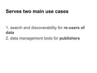 Serves two main use cases
1. search and discoverability for re-users of
data
2. data management tools for publishers

 