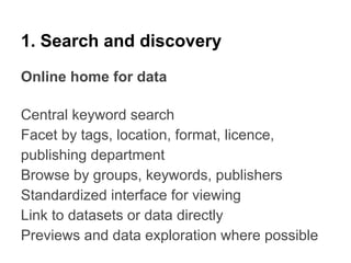 1. Search and discovery
Online home for data
Central keyword search
Facet by tags, location, format, licence,
publishing department
Browse by groups, keywords, publishers
Standardized interface for viewing
Link to datasets or data directly
Previews and data exploration where possible

 
