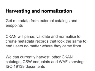 Harvesting and normalization
Get metadata from external catalogs and
endpoints
CKAN will parse, validate and normalise to
create metadata records that look the same to
end users no matter where they came from
We can currently harvest: other CKAN
catalogs, CSW endpoints and WAFs serving
ISO 19139 documents

 