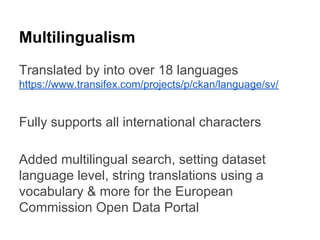 Multilingualism
Translated by into over 18 languages
https://www.transifex.com/projects/p/ckan/language/sv/

Fully supports all international characters
Added multilingual search, setting dataset
language level, string translations using a
vocabulary & more for the European
Commission Open Data Portal

 