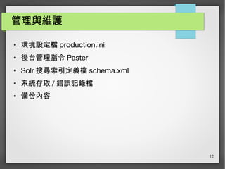 12
管理與維護
● 環境設定檔 production.ini
● 後台管理指令 Paster
● Solr 搜尋索引定義檔 schema.xml
● 系統存取 / 錯誤記錄檔
● 備份內容
 