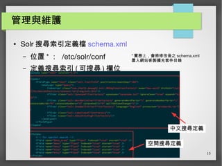 15
管理與維護
● Solr 搜尋索引定義檔 schema.xml
– 位置 * ： /etc/solr/conf
– 定義搜尋索引 ( 可搜尋 ) 欄位
* 實務上，會將修改後之 schema.xml
置入網站客製擴充套件目錄
中文搜尋定義
空間搜尋定義
 