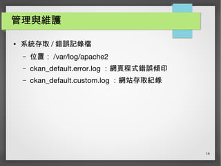 16
管理與維護
● 系統存取 / 錯誤記錄檔
– 位置： /var/log/apache2
– ckan_default.error.log ：網頁程式錯誤傾印
– ckan_default.custom.log ：網站存取紀錄
 