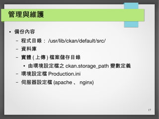 17
管理與維護
● 備份內容
– 程式目錄： /usr/lib/ckan/default/src/
– 資料庫
– 實體 ( 上傳 ) 檔案儲存目錄
● 由環境設定檔之 ckan.storage_path 變數定義
– 環境設定檔 Production.ini
– 伺服器設定檔 (apache 、 nginx)
 