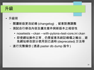 20
升級
● 升級前
– 閱讀新版更改紀錄 (changelog) ，留意對應調整
– 測試自行修改內容及擴充套件與新版本之相容性
●
nosetests --ckan --with-pylons=test-core.ini ckan
● 即使網站操作正常，仍需留意系統記錄檔之輸出，避
免網站修改部分使用到已過時 (deprecated) 方法等
– 進行完整備份 ( 透過 paster db dump 指令 )
 