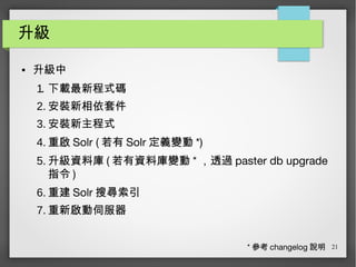 21
升級
● 升級中
1. 下載最新程式碼
2. 安裝新相依套件
3. 安裝新主程式
4. 重啟 Solr ( 若有 Solr 定義變動 *)
5. 升級資料庫 ( 若有資料庫變動 * ，透過 paster db upgrade
指令 )
6. 重建 Solr 搜尋索引
7. 重新啟動伺服器
* 參考 changelog 說明
 