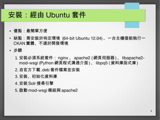 6
安裝：經由 Ubuntu 套件
● 優點：最簡單方便
● 缺點：需安裝於特定環境 (64-bit Ubuntu 12.04) 、一台主機僅能執行一
CKAN 實體、不適於開發環境
● 步驟
1. 安裝必須系統套件： nginx 、 apache2 ( 網頁伺服器 ) 、 libapache2-
mod-wsgi (Python 網頁程式溝通介面 ) 、 libpq5 ( 資料庫函式庫 )
2. 自官方下載 .deb 套件檔案並安裝
3. 安裝、初始化資料庫
4. 安裝 Solr 搜尋引擎
5. 啟動 mod-wsgi 模組與 apache2
 
