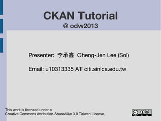 CKAN Tutorial 
@ odw2013 
Presenter: 李承錱 Cheng-Jen Lee (Sol) 
Email: cjlee AT iis.sinica.edu.tw 
This work is licensed under a 
Creative Commons Attribution-ShareAlike 3.0 Taiwan License. 
 