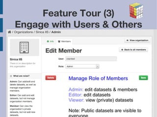 2013/11/9 
Feature Tour (3) 
Engage with Users & Others 
Manage Role of Members 
Admin: edit datasets & members 
Editor: edit datasets 
Viewer: view (private) datasets 
Note: Public datasets are visible to 
everyone 
 