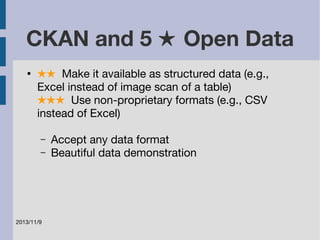 CKAN and 5 ★ Open Data 
● ★★ Make it available as structured data (e.g., 
Excel instead of image scan of a table) 
★★★ Use non-proprietary formats (e.g., CSV 
instead of Excel) 
– Accept any data format 
– Beautiful data demonstration 
2013/11/9 
 