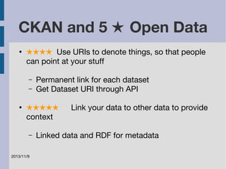 CKAN and 5 ★ Open Data 
● ★★★★ Use URIs to denote things, so that people 
can point at your stuff 
– Permanent link for each dataset 
– Get Dataset URI through API 
● ★★★★★ Link your data to other data to provide 
context 
– Linked data and RDF for metadata 
2013/11/9 
 