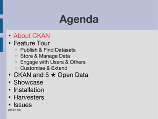 2013/11/9 
Agenda 
● About CKAN 
● Feature Tour 
– Publish & Find Datasets 
– Store & Manage Data 
– Engage with Users & Others 
– Customise & Extend 
● CKAN and 5 ★ Open Data 
● Showcase 
● Installation 
● Harvesters 
● Issues 
 