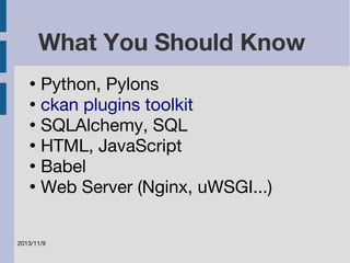 What You Should Know 
● Python, Pylons 
● ckan plugins toolkit 
● SQLAlchemy, SQL 
● HTML, JavaScript 
● Babel 
● Web Server (Nginx, uWSGI...) 
2013/11/9 
 