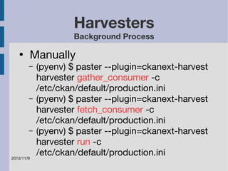 2013/11/9 
Harvesters 
Background Process 
● Manually 
– (pyenv) $ paster --plugin=ckanext-harvest 
harvester gather_consumer -c 
/etc/ckan/default/production.ini 
– (pyenv) $ paster --plugin=ckanext-harvest 
harvester fetch_consumer -c 
/etc/ckan/default/production.ini 
– (pyenv) $ paster --plugin=ckanext-harvest 
harvester run -c 
/etc/ckan/default/production.ini 
 