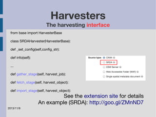 2013/11/9 
Harvesters 
The harvesting interface 
from base import HarvesterBase 
class SRDAHarvester(HarvesterBase): 
def _set_config(self,config_str): 
def info(self): 
... 
def gather_stage(self, harvest_job): 
def fetch_stage(self, harvest_object): 
def import_stage(self, harvest_object): 
See the extension site for details 
An example (SRDA): http://goo.gl/ZMnND7 
 