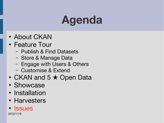 2013/11/9 
Agenda 
● About CKAN 
● Feature Tour 
– Publish & Find Datasets 
– Store & Manage Data 
– Engage with Users & Others 
– Customise & Extend 
● CKAN and 5 ★ Open Data 
● Showcase 
● Installation 
● Harvesters 
● Issues 
 