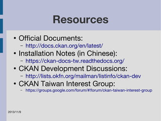 ● Official Documents: 
– http://docs.ckan.org/en/latest/ 
● Installation Notes (in Chinese): 
– https://ckan-docs-tw.readthedocs.org/ 
● CKAN Development Discussions: 
– http://lists.okfn.org/mailman/listinfo/ckan-dev 
● CKAN Taiwan Interest Group: 
– https://groups.google.com/forum/#!forum/ckan-taiwan-interest-group 
2013/11/9 
Resources 
 