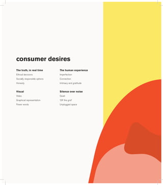 consumer desires 
The truth, in real time 
Ethical decisions 
Socially responsible options 
Honesty 
Visual 
Video 
Graphical representation 
Fewer words 
The human experience 
Imperfection 
Connection 
Intimacy and gratitude 
Silence over noise 
Quiet 
‘Off the grid’ 
Unplugged space 
 