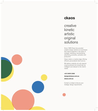 ckaos 
creative 
kinetic 
artistic 
original 
solutions 
Since 1995 Ckaos has provided 
creative design solutions to businesses 
that require expertise in the areas of 
strategic marketing, merchandising, 
advertising, promotion, activation and 
production. 
Ckaos retains a creative edge offering 
efficient, personalised client service. 
We believe creativity not only requires 
visual excitement but should also be 
intelligent and relevant to the client’s 
needs. 
+613 9670 2599 
design@ckaos.com.au 
ckaos.com.au 
Contact us today to discuss your 
strategic design requirements 
 