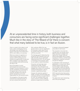 At an unprecedented time in history, both business and 
consumers are facing some significant challenges together. 
Much like in the story of ‘The Wizard of Oz’ there is concern 
that what many believed to be true, is in fact an illusion. 
There is a need to find a place to call 
home, a place of belonging. Heroes 
will emerge, truths will transpire and 
tensions will surge. The tornado that is 
2015 is set to take us on a journey. 
What we are about to experience is 
a gust of great change. The key to 
success in 2015 and beyond is to 
embrace the opportunities it brings and 
allow ourselves to be swept away by 
new possibilities whilst still honouring 
the ways of old. 
Due to the speed of current 
technological and environmental 
changes, consumer behaviour in 2015 
may be contradictory and demanding. 
An apparent lack of trust from the 
consumer will lead to the need for 
greater transparency and social 
responsibility from the business sector. 
The emergence of the peer-to-peer 
movement has required business to 
be more inclusive and honest with 
their customers. Within this new 
dynamic there is room for imperfection 
(if a business is open about it) and 
for growth (if the journey is shared 
with the consumer). 
The ‘teenage-parent’ relationship that 
existed pre 2015 between buyer and 
seller will settle into an ‘adult-adult’ 
relationship post 2015. This will require 
a re-thinking of how business wants 
to, and needs to, market themselves. 
Consumers will seemingly reject 
unethical and socially unaware 
corporations. They will expect to be 
engaged with a brand on an emotional, 
social and ethical level in order to 
consider a superficial purchase. 
However, the seductive sparkle of 
wealth, innovation and technology may 
contravene with the consumer’s desire 
for truth. The resulting conflict may 
cause confusion, but this challenge 
presents an opportunity for business 
to develop a strong and engaged 
personality for their brand. 
The consumer is now more ‘we 
oriented’ than ‘me oriented’ which 
allows business to engage more 
openly. Even though social and 
ethical responsibility will be of great 
importance in 2015, so will the notion 
of playfulness, creativity, connection 
and genuine dialogue. 
A combination of the narrowing of 
globalisation, a rising concern about 
climate change, world water and 
food shortages, rapidly developing 
technologies and shrinking attention 
spans may be the cause of this gust 
of change. It needs to be embraced. 
2015 may be the time that positive 
action eclipses traditional ideologies 
of power. 
The yellow brick road is beckoning, 
and so the journey begins... 
 