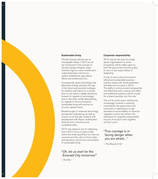 Sustainable living 
Climate change will become an 
inescapable reality in 2015 as we 
are introduced to the concept of 
climate change refugees, water 
stressed regions, ocean acidification, 
undermined land, marine eco-system 
breakdowns, agricultural 
failure and biodiversity loss. 
Consequently, green technology and 
alternative energy will pave the way 
of the future and promote nostalgia 
for tradition and nature. In a society 
that on one hand is rapidly advancing 
forward (in regards to technology), 
and on the other swiftly deteriorating 
(in regards to the environment), 
sustainable living will continue on 
an even, upward trend. 
Breakthroughs in materials technology, 
and genetic engineering, as well as 
a focus on oil and gas research and 
development will require multifaceted 
thinking from consumers and 
companies alike. 
2015 may signal an era of unlearning 
and a shift in focus to basic truths 
within the newly quantified ‘us’. How we 
consume and the value of food, water 
and education will join the conversation 
of sustainable living. 
“ Oh, let us start for the 
Emerald City tomorrow!” 
– Dorothy* 
Corporate responsibility 
2015 may be the year for private 
sector organisations to shine. 
Companies will be called upon by 
both the government and the public 
to carry a new responsibility of 
leadership. 
A duty of care to the environment, 
ethical and sustainable business 
practice, along with social awareness 
will determine success in 2015. 
The ability to communicate transparently 
and effectively with a diverse and often 
non-traditional audience will be crucial 
for a fluent transition into this role. 
The not for profit sector will become 
increasingly involved in assisting 
corporations, the government and 
consumers in adjusting to a high 
standard of accountability as financial 
regulation comes into review. The 
sentiment for corporate responsibility 
may be: ‘If we don’t work together, 
we don’t work.’ 
“ True courage is in 
facing danger when 
you are afraid…” 
– The Wizard of Oz* 
 