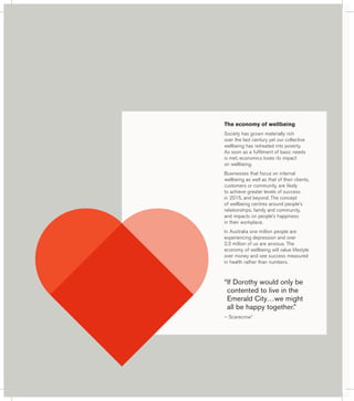 The economy of wellbeing 
Society has grown materially rich 
over the last century yet our collective 
wellbeing has retreated into poverty. 
As soon as a fulfilment of basic needs 
is met, economics loses its impact 
on wellbeing. 
Businesses that focus on internal 
wellbeing as well as that of their clients, 
customers or community, are likely 
to achieve greater levels of success 
in 2015, and beyond. The concept 
of wellbeing centres around people’s 
relationships, family and community, 
and impacts on people’s happiness 
in their workplace. 
In Australia one million people are 
experiencing depression and over 
2.3 million of us are anxious. The 
economy of wellbeing will value lifestyle 
over money and see success measured 
in health rather than numbers. 
“ If Dorothy would only be 
contented to live in the 
Emerald City…we might 
all be happy together.” 
– Scarecrow* 
 