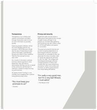 Transparency 
Transparency is an initiative that 
requires commitment and follow 
through. Consumers want to know 
as much information as possible, 
quickly. 
Capturing people’s attention will be 
the most valuable asset for any 
business in 2015. Business should 
also be wary of responding to data 
without thoroughly understanding 
the genuine needs of their audience. 
Take the time and get to know 
each other. 
As a result of information overload, 
business will be expected to show 
leadership. They will need to 
demonstrate that they can act on behalf 
of the community with the best of 
intentions, instead of simply focusing 
on profit and loss. 
An openly honest ‘humbug’ is now 
infinitely more engaging than a person 
hiding behind a big curtain. 
“ You must keep your 
promises to us!” 
– Dorothy* 
Privacy and security 
Digital and cyber security will be a 
talking point, particularly as the concept 
of paper money will begin to be 
phased out. Constant data gathering 
and monitoring may also create a need 
for ‘off the grid’ places and spaces 
for consumers. 
The great and powerful internet and 
an ever-increasing dependence on 
technological networks may leave 
frameworks as vulnerable as they are 
advanced. For every innovation used 
for ‘good’, the opportunity will arise 
to use it for ‘bad’. This antagonistic 
technological landscape will pose 
constant questions of ethics and 
morality that may cause disharmony 
and division within communities and 
countries, as well as great pressure 
from those feeling left behind. 
“ I’m really a very good man, 
but I’m a very bad Wizard, 
I must admit.” 
– The Wizard of Oz* 
 